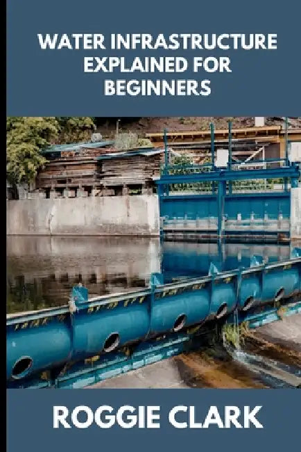 Water Infrastructure Explained for Beginners: Understanding How Water Systems Work, Why Infrastructure Matters, and How Water Moves Through Modern Com by Roggie Clark, Raj Clark