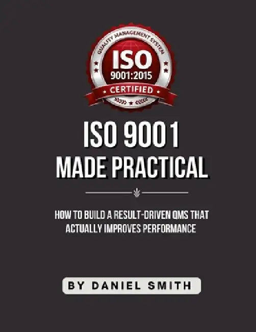 ISO 9001 Made Practical: How to Build a Result-Driven QMS that Actually Improves Performance by Daniel Smith