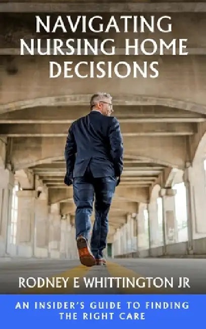 Navigating Nursing Home Decisions: An Insider's Guide to Finding the Right Care by Jr. Whittington Rodney E.