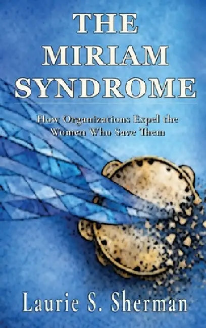 The Miriam Syndrome: How Organizations Expel the Women Who Save Them by Laurie S. Sherman