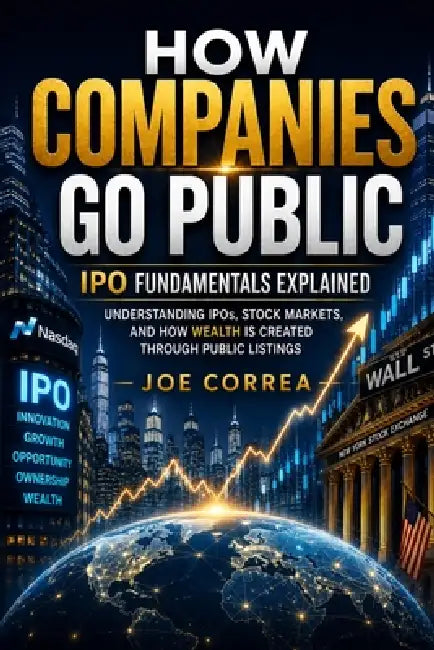 How Companies Go Public: Understanding IPOs, Stock Markets, and How Wealth Is Created Through Public Listings by Joe Correa
