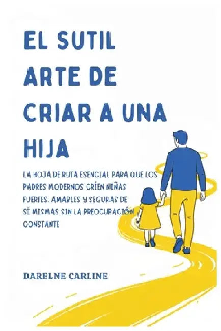 El Sutil Arte De Criar a una Hija: La Hoja de Ruta Esencial para que los Padres Modernos Críen Niñas Fuertes, Amables y Seguras de Sí Mismas Sin la Pr by Darlene Carline