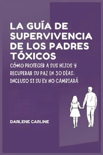 La Guía de Supervivencia de los Padres Tóxicos: Cómo Proteger a sus Hijos y Recuperar Su Paz en 30 Días, Incluso si Su Ex No Cambiará by Darlene Carline