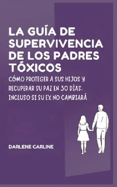 La Guía de Supervivencia de los Padres Tóxicos: Cómo Proteger a sus Hijos y Recuperar Su Paz en 30 Días, Incluso si Su Ex No Cambiará by Darlene Carline
