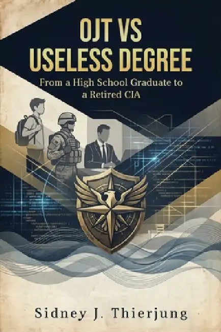 OJT vs Useless Degree: From a High School Graduate to a Retired CIA by Sidney J. Thierjung