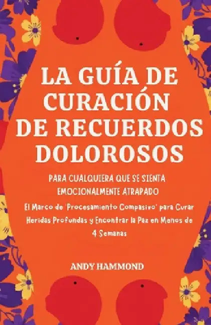 La Guía de Curación de Recuerdos Dolorosos: Para Cualquiera Que Se Sienta Emocionalmente Atrapado: El Marco de 'Procesamiento Compasivo' para Curar He by Andy Hammond