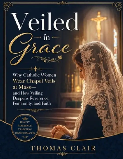 Veiled in Grace: Why Catholic Women Wear Chapel Veils at Mass-and How Veiling Deepens Reverence, Femininity, and Faith by Thomas Clair