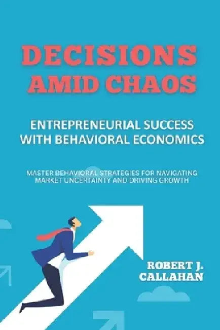 Decisions Amid Chaos: Entrepreneurial Success with Behavioral Economics: Master Behavioral Strategies for Navigating Market Uncertainty and Driving Gr by Alex Turner