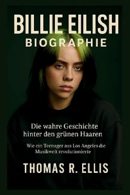 Billie Eilish Biographie: Die wahre Geschichte hinter den grünen Haaren: Wie ein Teenager aus Los Angeles die Musikwelt revolutionierte by Thomas R. Ellis