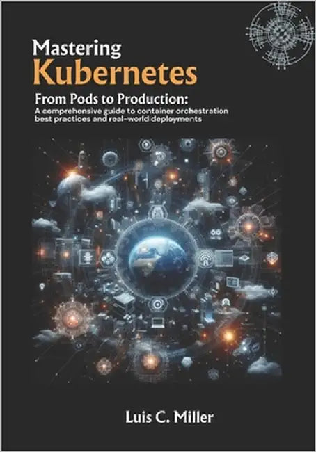 Mastering Kubernetes: From Pods to Production: A comprehensive guide to container orchestration best practices and real-world deployments by C. Miller, Luis