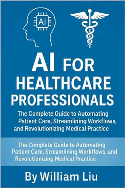 AI for Healthcare Professionals: The Complete Guide to Automating Patient Care, Streamlining Workflows, and Revolutionizing Medical Practice by Liu, William