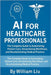 AI for Healthcare Professionals: The Complete Guide to Automating Patient Care, Streamlining Workflows, and Revolutionizing Medical Practice by Liu, William