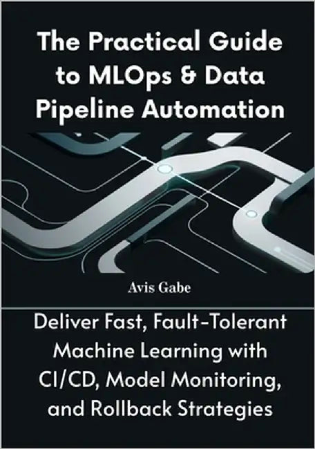 The Practical Guide to MLOps & Data Pipeline Automation: Deliver Fast, Fault-Tolerant Machine Learning with CI/CD, Model Monitoring, and Rollback Stra by Gabe, Avis