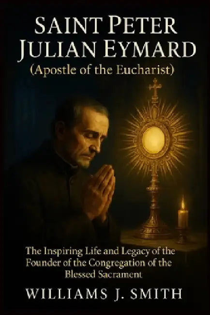 Saint Peter Julian Eymard (Apostle of the Eucharist): The Inspiring Life and Legacy of the Founder of the Congregation of the Blessed Sacrament by Williams J. Smith