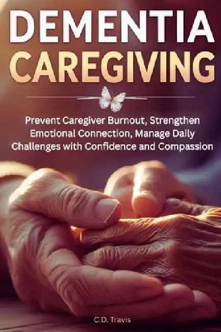 Dementia Caregiving: Prevent Caregiver Burnout, Strengthen Emotional Connection, Manage Daily Challenges with Confidence and Compassion by C. D. Travis
