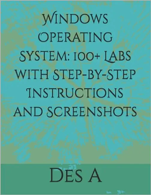 Windows Operating System: 100+ Labs with Step-by-Step Instructions and Screenshots by A, Des