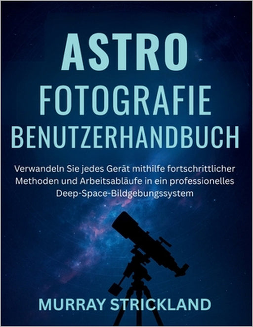 Astrofotografie Benutzerhandbuch: Verwandeln Sie jedes Gerät mithilfe fortschrittlicher Methoden und Arbeitsabläufe in ein professionelles Deep-Space- by Murray Strickland, Murray Strickland