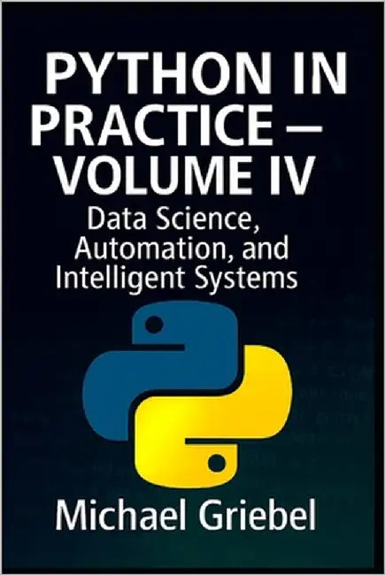 Python in Practice - Volume IV: Data Science, Automation, and Intelligent Systems by Griebel, Michael