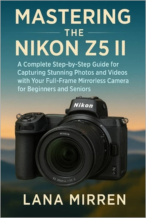 Mastering the Nikon Z5 II: A Complete Step-by-Step Guide for Capturing Stunning Photos and Videos with Your Full-Frame Mirrorless Camera for Beginners by Lana Mirren
