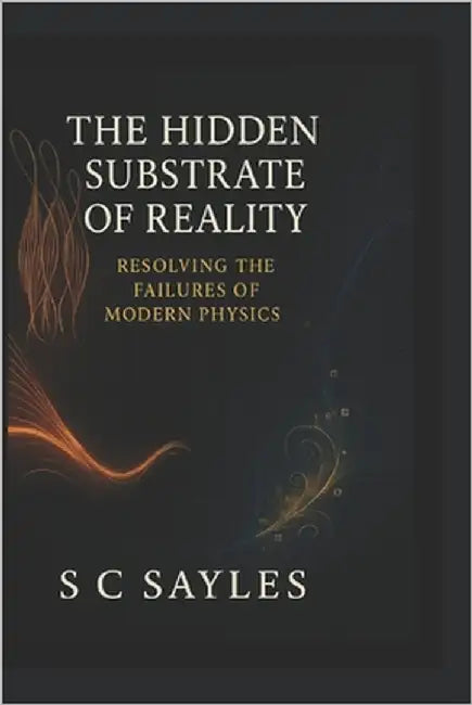 The Hidden Substrate of Reality: Resolving the Failures of Modern Physics by Sayles, S. C.