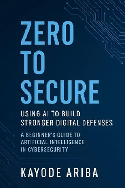 Zero to Secure: Using AI to Build Stronger Digital Defenses: A Beginner's Guide to Artificial Intelligence in Cybersecurity by Kayode Ariba