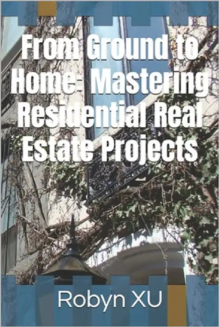 From Ground to Home: Mastering Residential Real Estate Projects by Xu, Robyn
