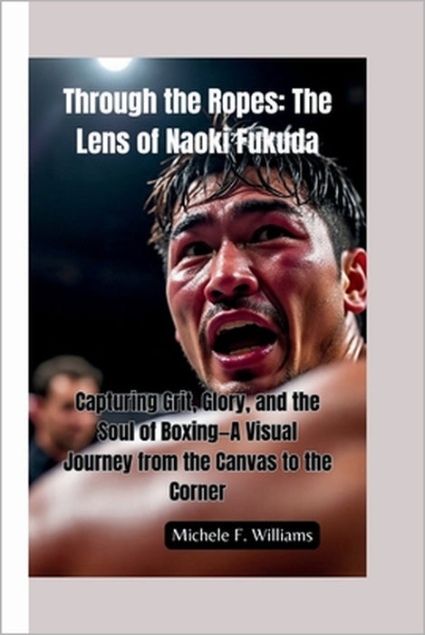 Through the Ropes-The Lens of Naoki Fukuda: Capturing Grit, Glory, and the Soul of Boxing-A Visual Journey from the Canvas to the Corner by Michele F. Williams