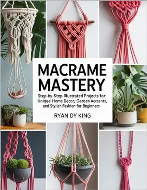 Macramé Mastery Book: Step-by-Step Illustrated Projects for Unique Home Decor, Garden Accents, and Stylish Fashion for Beginners by King, Ryan Dy