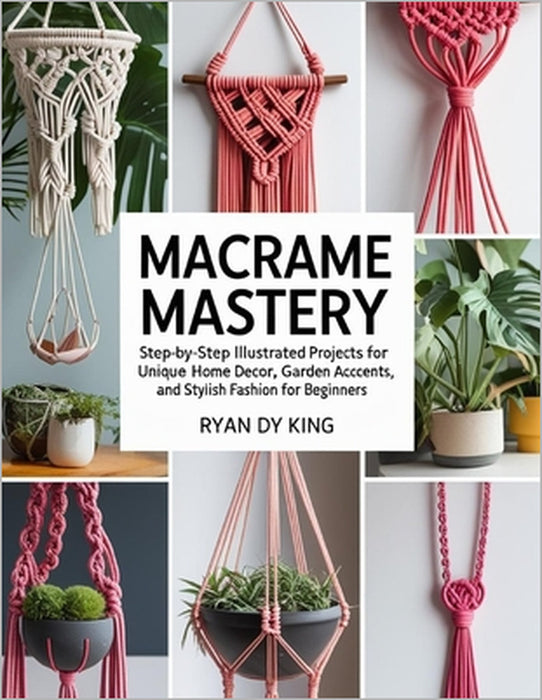 Macramé Mastery Book: Step-by-Step Illustrated Projects for Unique Home Decor, Garden Accents, and Stylish Fashion for Beginners by Ryan Dy King