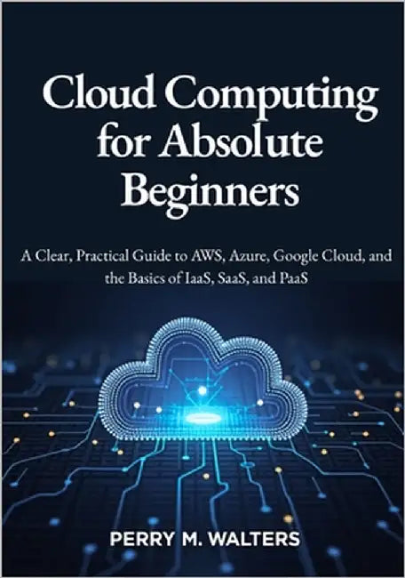 Cloud Computing for Absolute Beginners: A Clear, Practical Guide to AWS, Azure, Google Cloud, and the Basics of IaaS, SaaS, and PaaSPerry M. Walters by M. Walters, Perry