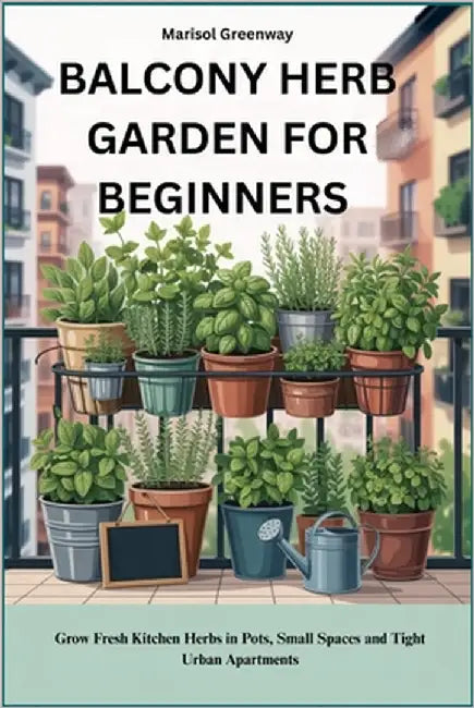 Balcony Herb Garden for Beginners: Grow Fresh Kitchen Herbs in Pots, Small Spaces and Tight Urban Apartments by Greenway, Marisol