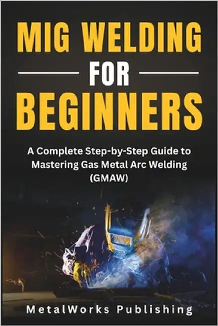 MIG Welding for Beginners: A Complete Step-by-Step Guide to Mastering Gas Metal Arc Welding (GMAW) by Publishing, Metalworks