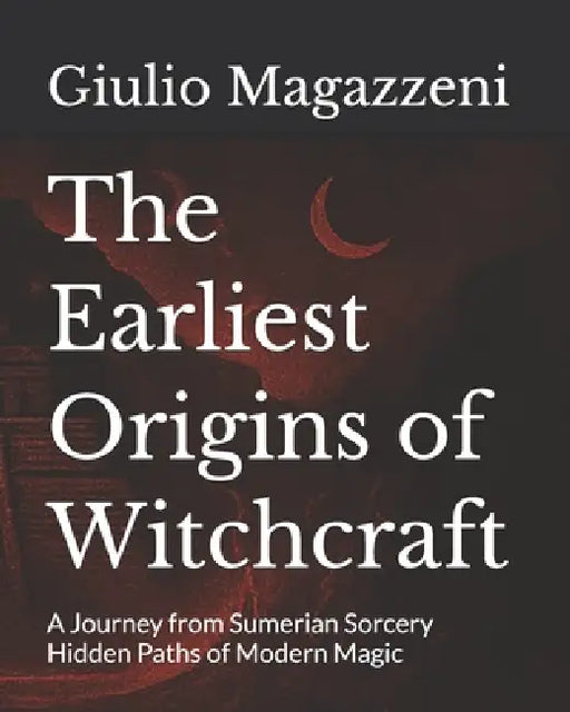 The Earliest Origins of Witchcraft: A Journey from Sumerian Sorcery Hidden Paths of Modern Magic by Giulio Magazzeni