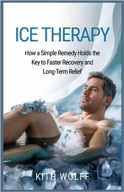 Ice Therapy: How a Simple Remedy Holds the Key to Faster Recovery and Long-Term Relief by Wolff, Kith