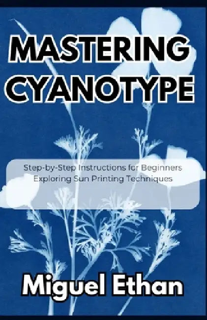 Mastering Cyanotype: Step-by-Step Instructions for Beginners Exploring Sun Printing Techniques by Miguel Ethan