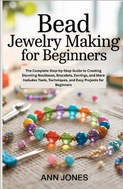 Bead Jewelry Making for Beginners: The Complete Step-by-Step Guide to Creating Stunning Necklaces, Bracelets, Earrings, and More - Includes Tools, Tec by Jones, Ann