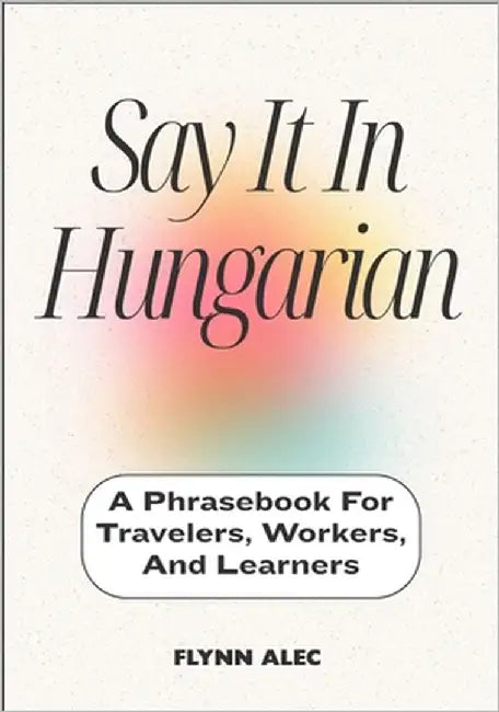 Say It In Hungarian: A Phrasebook For Travelers, Workers, And Learners by Alec, Flynn