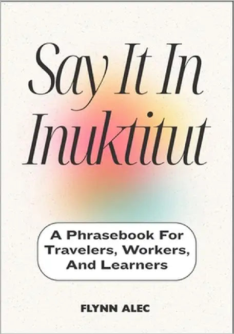 Say It In Inuktitut: A Phrasebook For Travelers, Workers, And Learners by Alec, Flynn