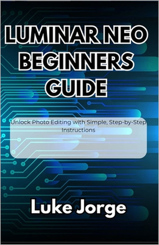 Luminar Neo Beginners Guide: Unlock Photo Editing with Simple, Step-by-Step Instructions by Luke Jorge