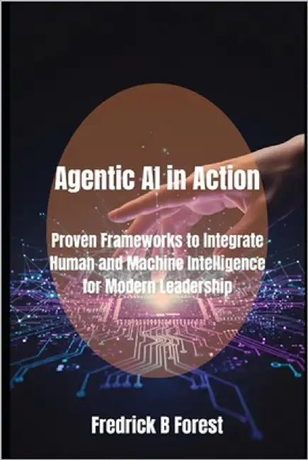 Agentic AI in Action: Proven Frameworks to Integrate Human and Machine Intelligence for Modern Leadership by Forest, Fredrick B.