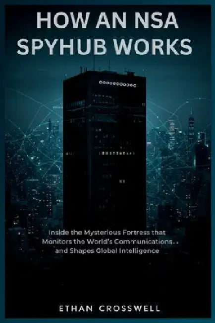 How an NSA Spyhub Works: Inside the Mysterious Fortress that Monitors the World's Communications and Shapes Global Intelligence by Ethan Crosswell