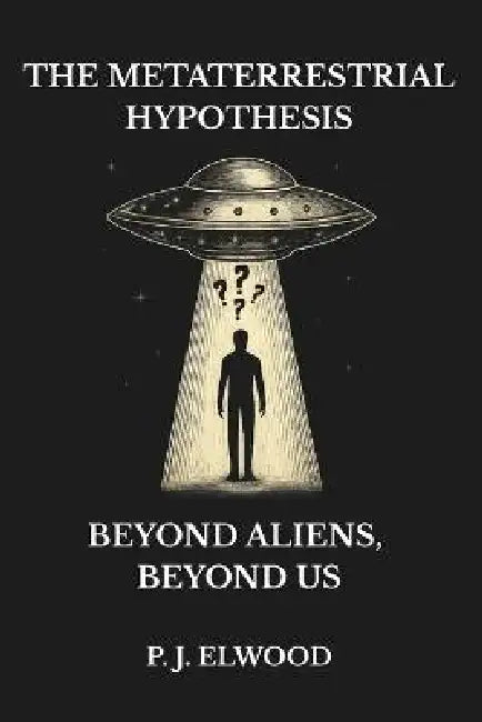 The Metaterrestrial Hypothesis: Beyond Aliens, Beyond Us by P. J. Elwood
