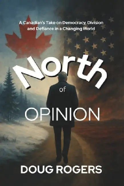 NORTH of OPINION: A Canadian's take on Democracy, Division, and Defiance in a Changing World by Doug Rogers