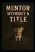 Mentor Without a Title: Leading Without Permission in a System That Forgot How by Michael Dunn