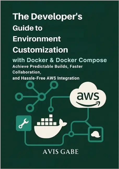 The Developer's Guide to Environment Customization with Docker & Docker Compose: Achieve Predictable Builds, Faster Collaboration, and Hassle-Free AWS by Gabe, Avis
