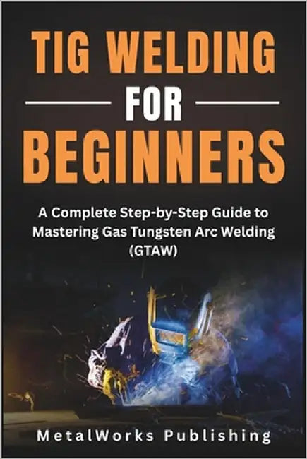TIG Welding for Beginners: A Complete Step-by-Step Guide to Mastering Gas Tungsten Arc Welding (GTAW) by Publishing, Metalworks