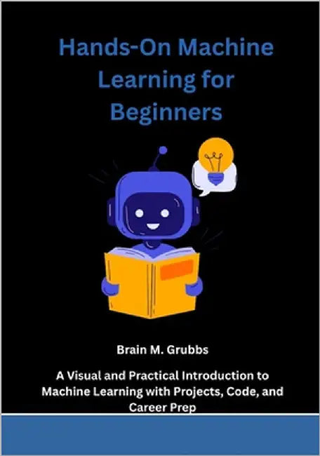 Hands-On Machine Learning for Beginners: A Visual and Practical Introduction to Machine Learning with Projects, Code, and Career Prep by Grubbs, Brain M.