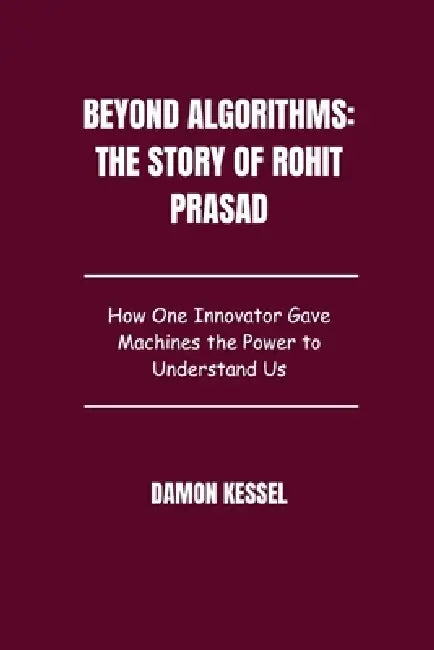 Beyond Algorithms: The Story of Rohit Prasad: How One Innovator Gave Machines the Power to Understand Us by Damon Kessel