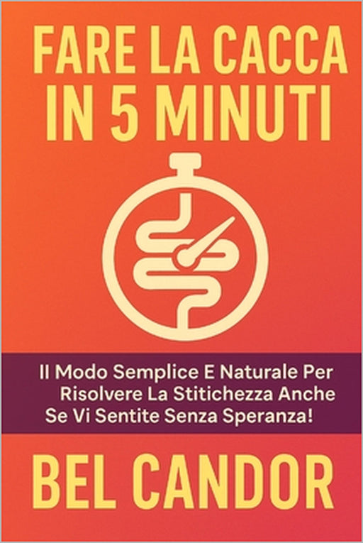 Fare La Cacca in 5 Minuti: Il modo semplice e naturale per risolvere la stitichezza anche se vi sentite senza speranza! by Bel Candor, Bel Candor
