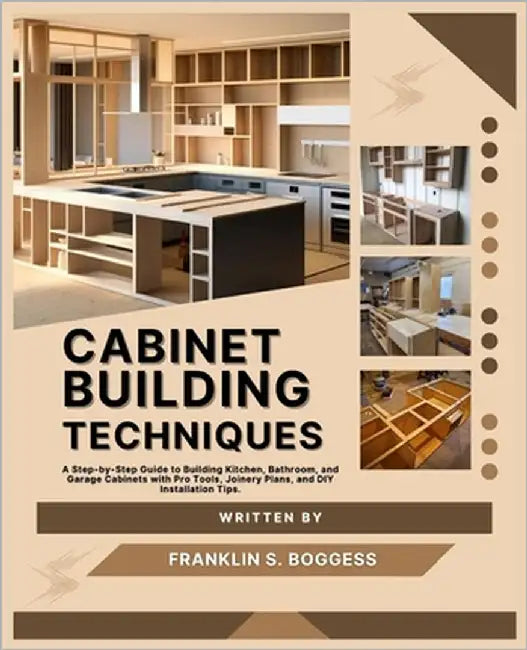 Cabinet Building Techniques: A Step-by-Step Guide to Building Kitchen, Bathroom, and Garage Cabinets with Pro Tools, Joinery Plans, and DIY Installati by S. Boggess, Franklin